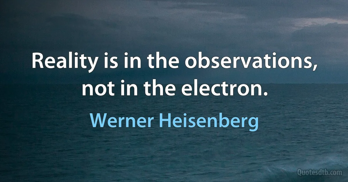 Reality is in the observations, not in the electron. (Werner Heisenberg)