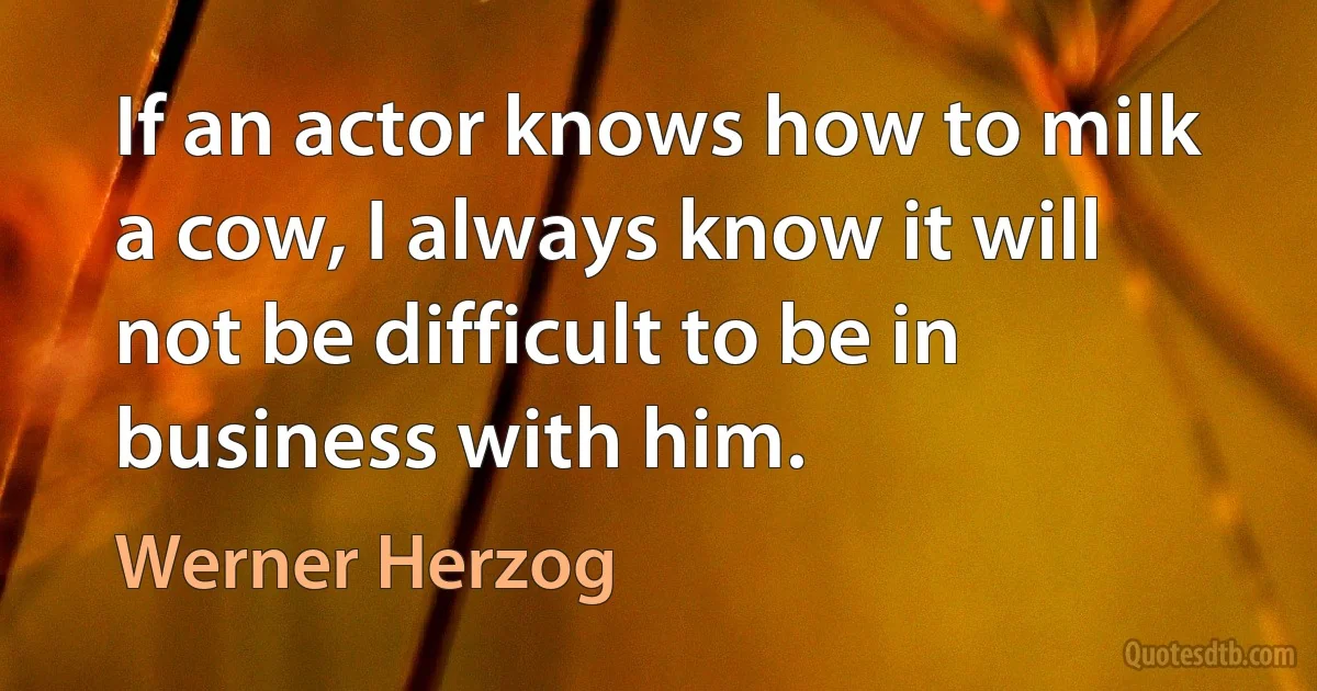 If an actor knows how to milk a cow, I always know it will not be difficult to be in business with him. (Werner Herzog)