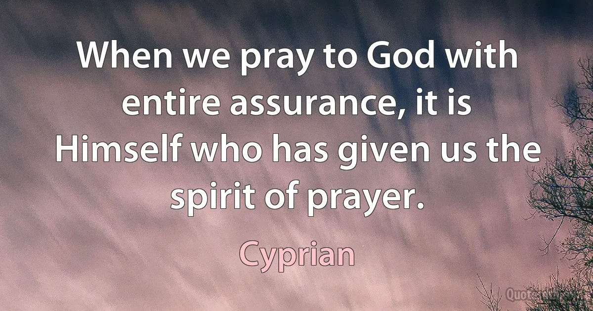 When we pray to God with entire assurance, it is Himself who has given us the spirit of prayer. (Cyprian)