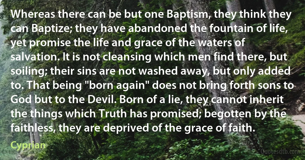 Whereas there can be but one Baptism, they think they can Baptize; they have abandoned the fountain of life, yet promise the life and grace of the waters of salvation. It is not cleansing which men find there, but soiling; their sins are not washed away, but only added to. That being "born again" does not bring forth sons to God but to the Devil. Born of a lie, they cannot inherit the things which Truth has promised; begotten by the faithless, they are deprived of the grace of faith. (Cyprian)
