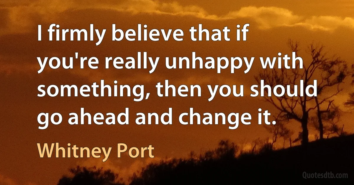 I firmly believe that if you're really unhappy with something, then you should go ahead and change it. (Whitney Port)