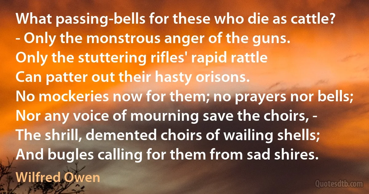 What passing-bells for these who die as cattle?
- Only the monstrous anger of the guns.
Only the stuttering rifles' rapid rattle
Can patter out their hasty orisons.
No mockeries now for them; no prayers nor bells;
Nor any voice of mourning save the choirs, -
The shrill, demented choirs of wailing shells;
And bugles calling for them from sad shires. (Wilfred Owen)