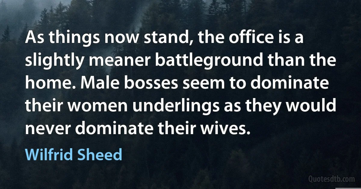 As things now stand, the office is a slightly meaner battleground than the home. Male bosses seem to dominate their women underlings as they would never dominate their wives. (Wilfrid Sheed)