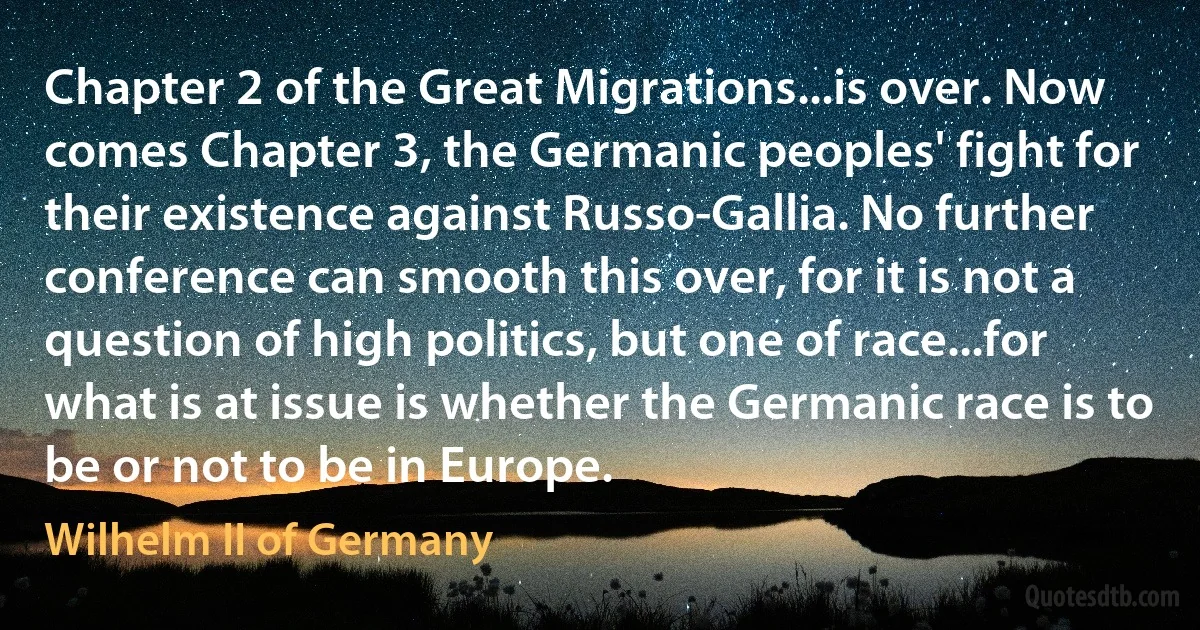 Chapter 2 of the Great Migrations...is over. Now comes Chapter 3, the Germanic peoples' fight for their existence against Russo-Gallia. No further conference can smooth this over, for it is not a question of high politics, but one of race...for what is at issue is whether the Germanic race is to be or not to be in Europe. (Wilhelm II of Germany)