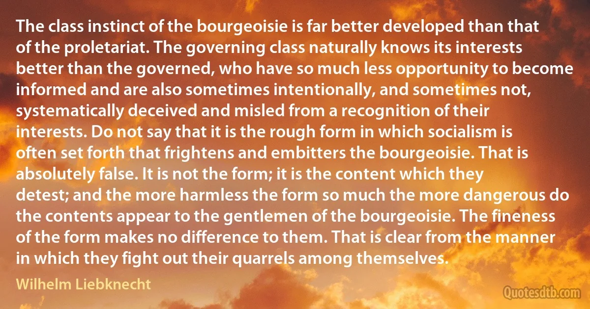 The class instinct of the bourgeoisie is far better developed than that of the proletariat. The governing class naturally knows its interests better than the governed, who have so much less opportunity to become informed and are also sometimes intentionally, and sometimes not, systematically deceived and misled from a recognition of their interests. Do not say that it is the rough form in which socialism is often set forth that frightens and embitters the bourgeoisie. That is absolutely false. It is not the form; it is the content which they detest; and the more harmless the form so much the more dangerous do the contents appear to the gentlemen of the bourgeoisie. The fineness of the form makes no difference to them. That is clear from the manner in which they fight out their quarrels among themselves. (Wilhelm Liebknecht)