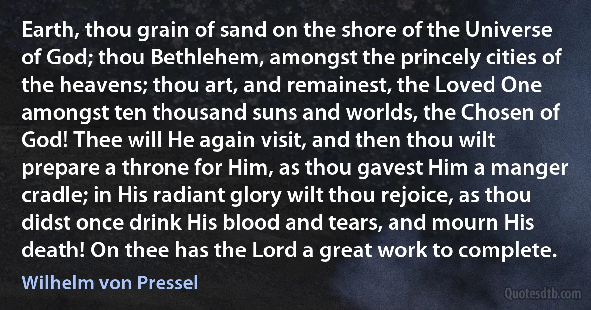 Earth, thou grain of sand on the shore of the Universe of God; thou Bethlehem, amongst the princely cities of the heavens; thou art, and remainest, the Loved One amongst ten thousand suns and worlds, the Chosen of God! Thee will He again visit, and then thou wilt prepare a throne for Him, as thou gavest Him a manger cradle; in His radiant glory wilt thou rejoice, as thou didst once drink His blood and tears, and mourn His death! On thee has the Lord a great work to complete. (Wilhelm von Pressel)