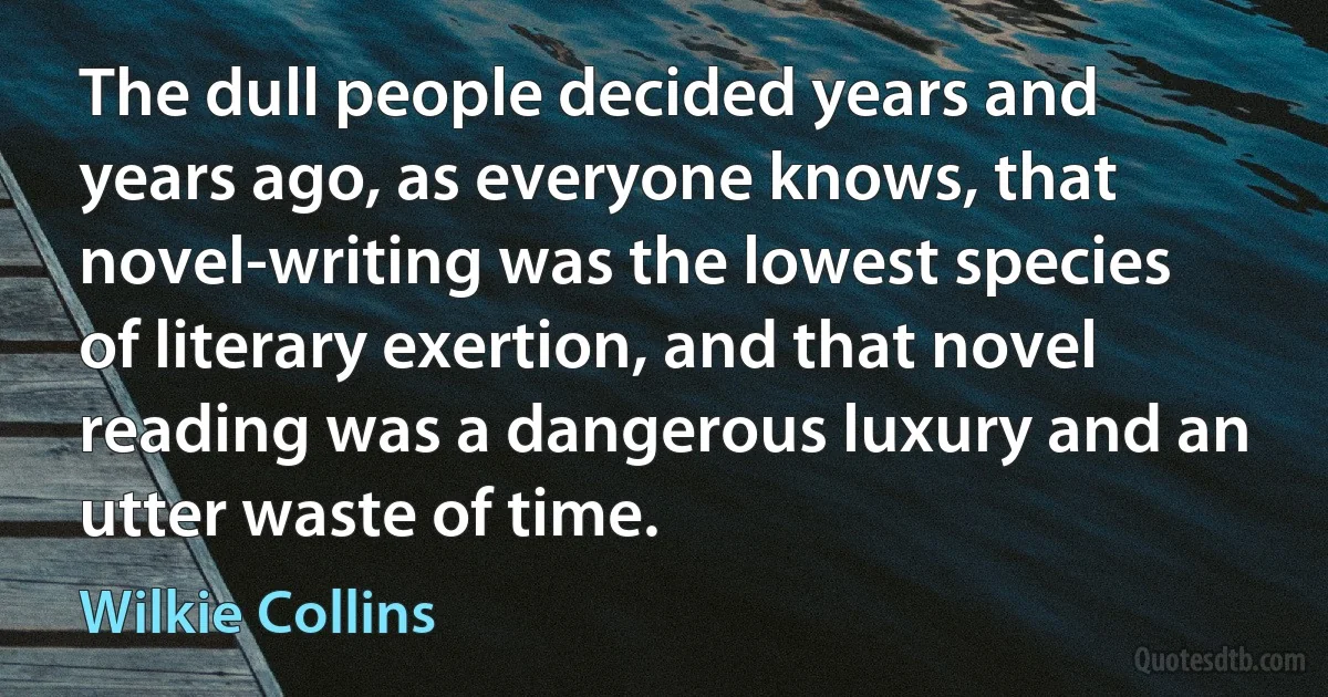 The dull people decided years and years ago, as everyone knows, that novel-writing was the lowest species of literary exertion, and that novel reading was a dangerous luxury and an utter waste of time. (Wilkie Collins)