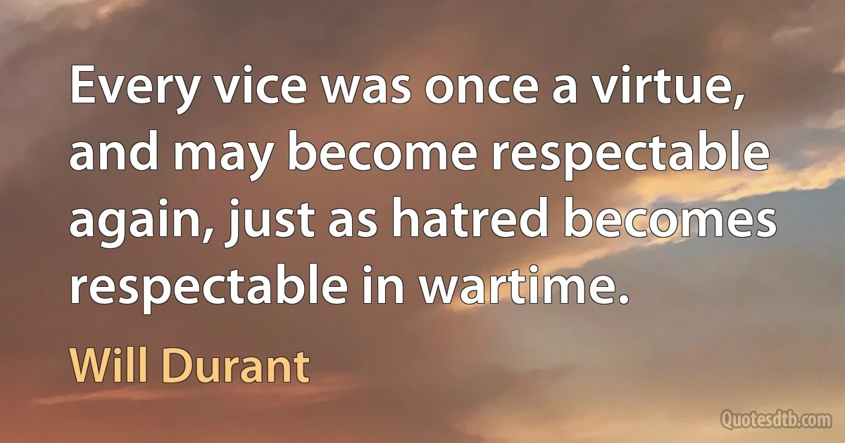 Every vice was once a virtue, and may become respectable again, just as hatred becomes respectable in wartime. (Will Durant)