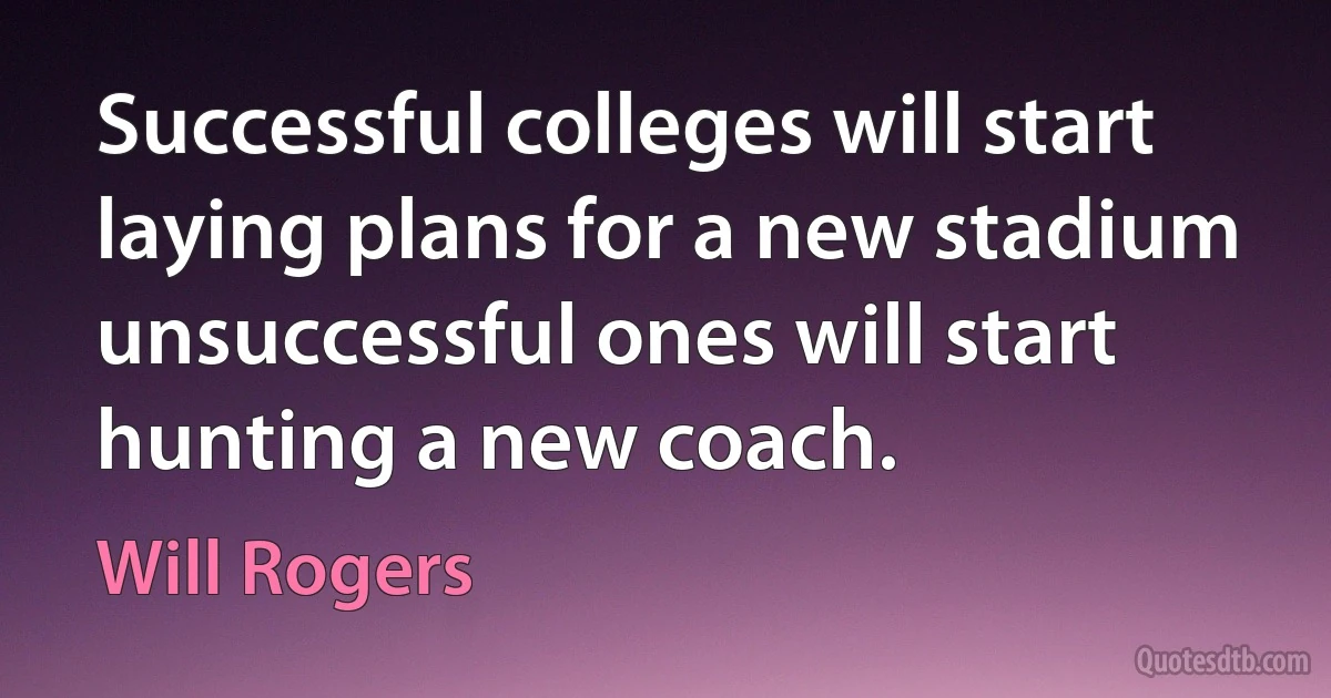 Successful colleges will start laying plans for a new stadium unsuccessful ones will start hunting a new coach. (Will Rogers)