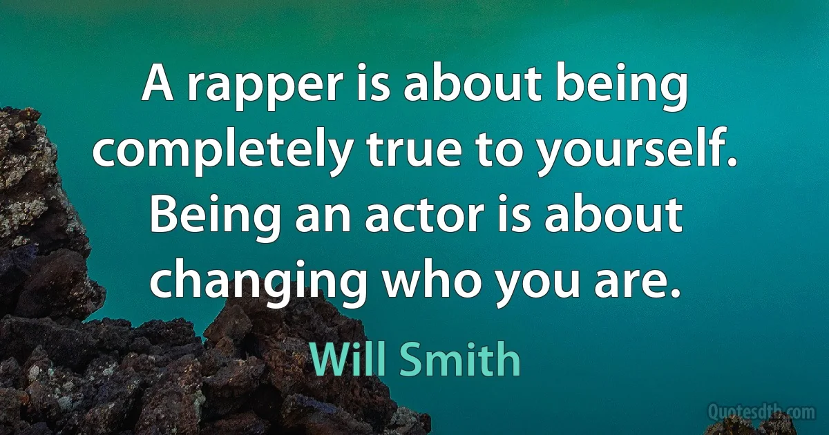 A rapper is about being completely true to yourself. Being an actor is about changing who you are. (Will Smith)