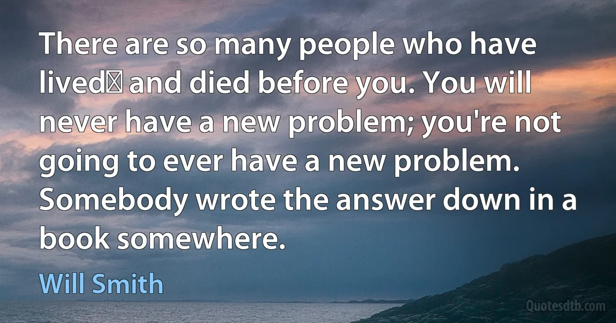 There are so many people who have lived﻿ and died before you. You will never have a new problem; you're not going to ever have a new problem. Somebody wrote the answer down in a book somewhere. (Will Smith)