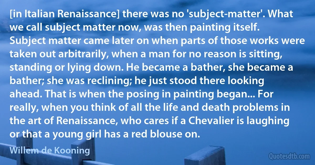 [in Italian Renaissance] there was no 'subject-matter'. What we call subject matter now, was then painting itself. Subject matter came later on when parts of those works were taken out arbitrarily, when a man for no reason is sitting, standing or lying down. He became a bather, she became a bather; she was reclining; he just stood there looking ahead. That is when the posing in painting began... For really, when you think of all the life and death problems in the art of Renaissance, who cares if a Chevalier is laughing or that a young girl has a red blouse on. (Willem de Kooning)