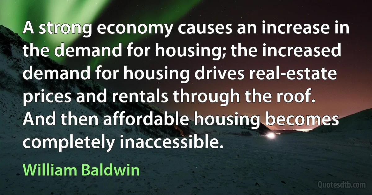 A strong economy causes an increase in the demand for housing; the increased demand for housing drives real-estate prices and rentals through the roof. And then affordable housing becomes completely inaccessible. (William Baldwin)