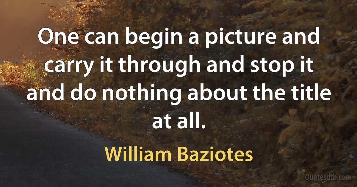 One can begin a picture and carry it through and stop it and do nothing about the title at all. (William Baziotes)