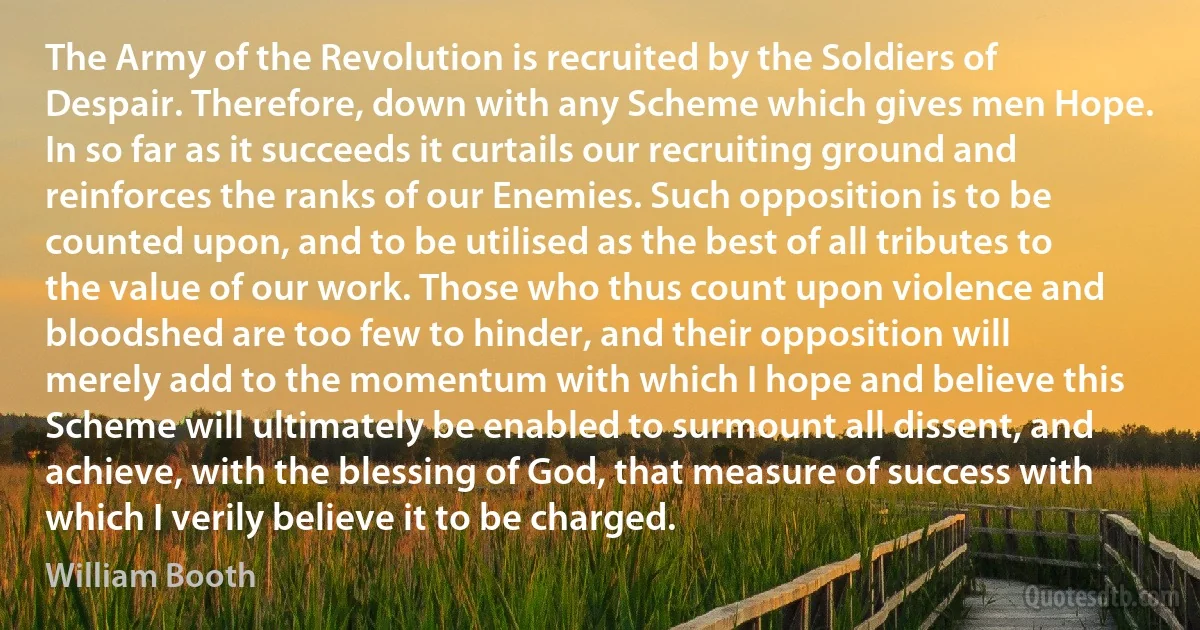 The Army of the Revolution is recruited by the Soldiers of Despair. Therefore, down with any Scheme which gives men Hope. In so far as it succeeds it curtails our recruiting ground and reinforces the ranks of our Enemies. Such opposition is to be counted upon, and to be utilised as the best of all tributes to the value of our work. Those who thus count upon violence and bloodshed are too few to hinder, and their opposition will merely add to the momentum with which I hope and believe this Scheme will ultimately be enabled to surmount all dissent, and achieve, with the blessing of God, that measure of success with which I verily believe it to be charged. (William Booth)