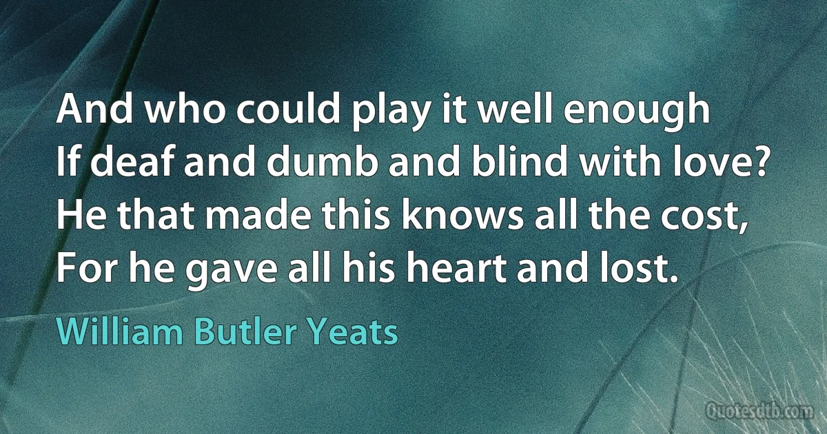 And who could play it well enough
If deaf and dumb and blind with love?
He that made this knows all the cost,
For he gave all his heart and lost. (William Butler Yeats)