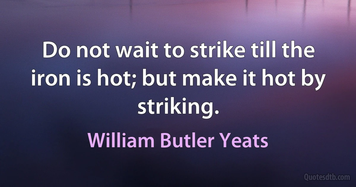 Do not wait to strike till the iron is hot; but make it hot by striking. (William Butler Yeats)