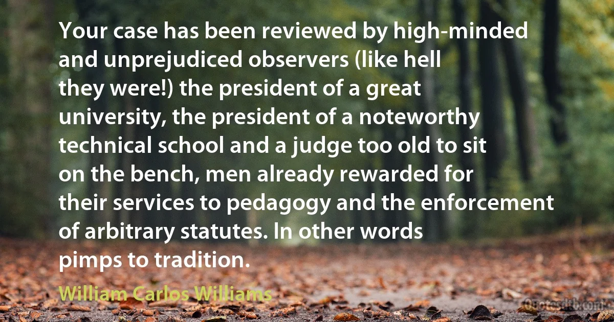 Your case has been reviewed by high-minded
and unprejudiced observers (like hell
they were!) the president of a great
university, the president of a noteworthy
technical school and a judge too old to sit
on the bench, men already rewarded for
their services to pedagogy and the enforcement
of arbitrary statutes. In other words
pimps to tradition. (William Carlos Williams)