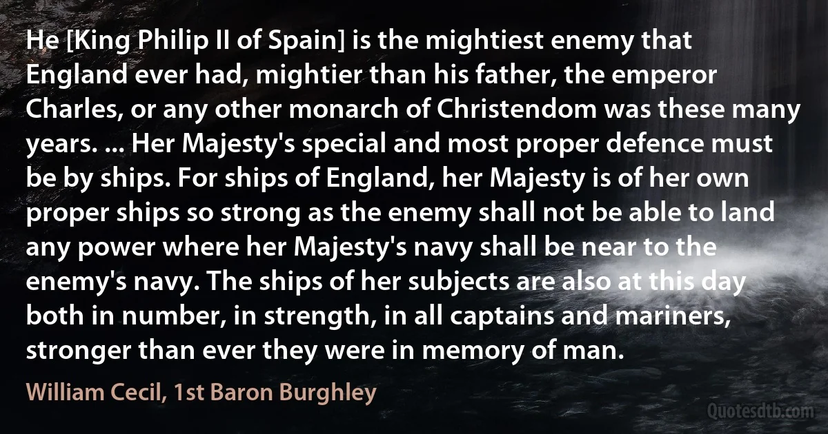 He [King Philip II of Spain] is the mightiest enemy that England ever had, mightier than his father, the emperor Charles, or any other monarch of Christendom was these many years. ... Her Majesty's special and most proper defence must be by ships. For ships of England, her Majesty is of her own proper ships so strong as the enemy shall not be able to land any power where her Majesty's navy shall be near to the enemy's navy. The ships of her subjects are also at this day both in number, in strength, in all captains and mariners, stronger than ever they were in memory of man. (William Cecil, 1st Baron Burghley)