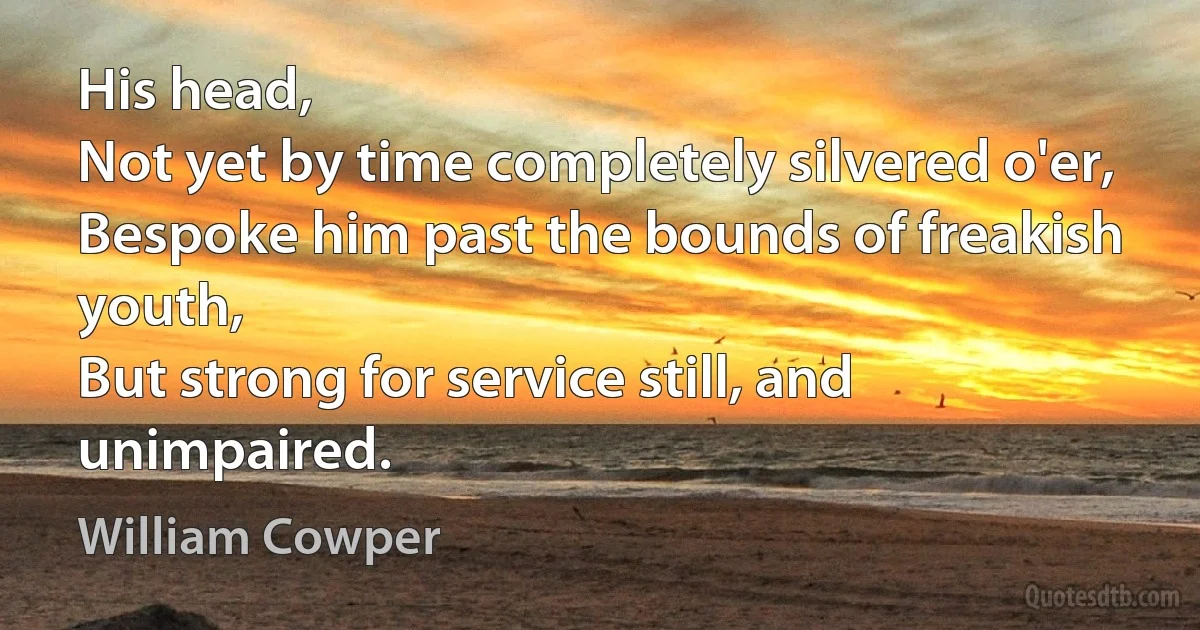 His head,
Not yet by time completely silvered o'er,
Bespoke him past the bounds of freakish youth,
But strong for service still, and unimpaired. (William Cowper)