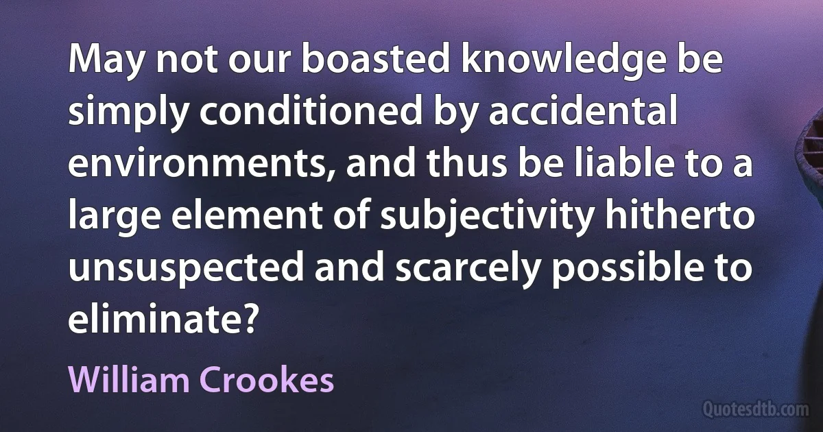 May not our boasted knowledge be simply conditioned by accidental environments, and thus be liable to a large element of subjectivity hitherto unsuspected and scarcely possible to eliminate? (William Crookes)