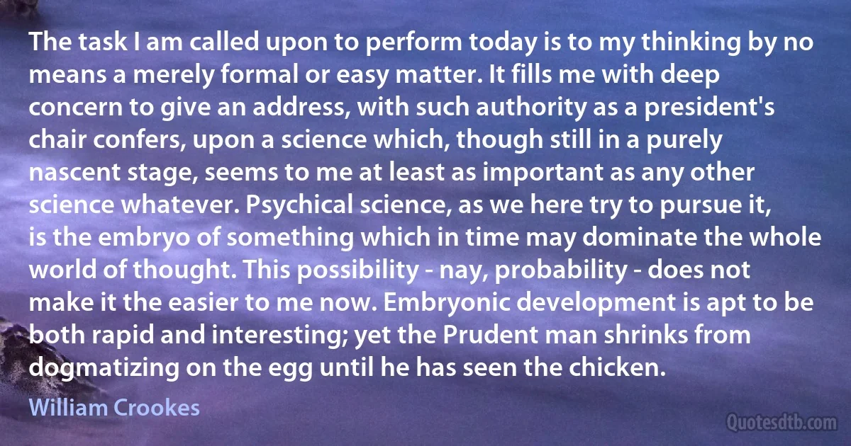 The task I am called upon to perform today is to my thinking by no means a merely formal or easy matter. It fills me with deep concern to give an address, with such authority as a president's chair confers, upon a science which, though still in a purely nascent stage, seems to me at least as important as any other science whatever. Psychical science, as we here try to pursue it, is the embryo of something which in time may dominate the whole world of thought. This possibility - nay, probability - does not make it the easier to me now. Embryonic development is apt to be both rapid and interesting; yet the Prudent man shrinks from dogmatizing on the egg until he has seen the chicken. (William Crookes)