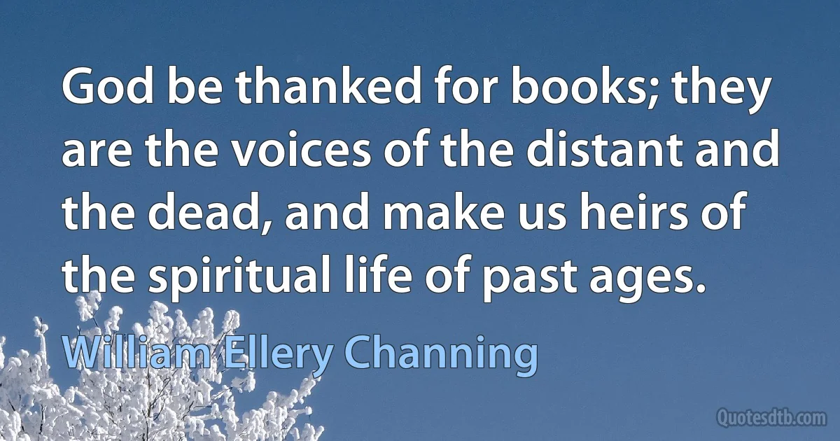 God be thanked for books; they are the voices of the distant and the dead, and make us heirs of the spiritual life of past ages. (William Ellery Channing)