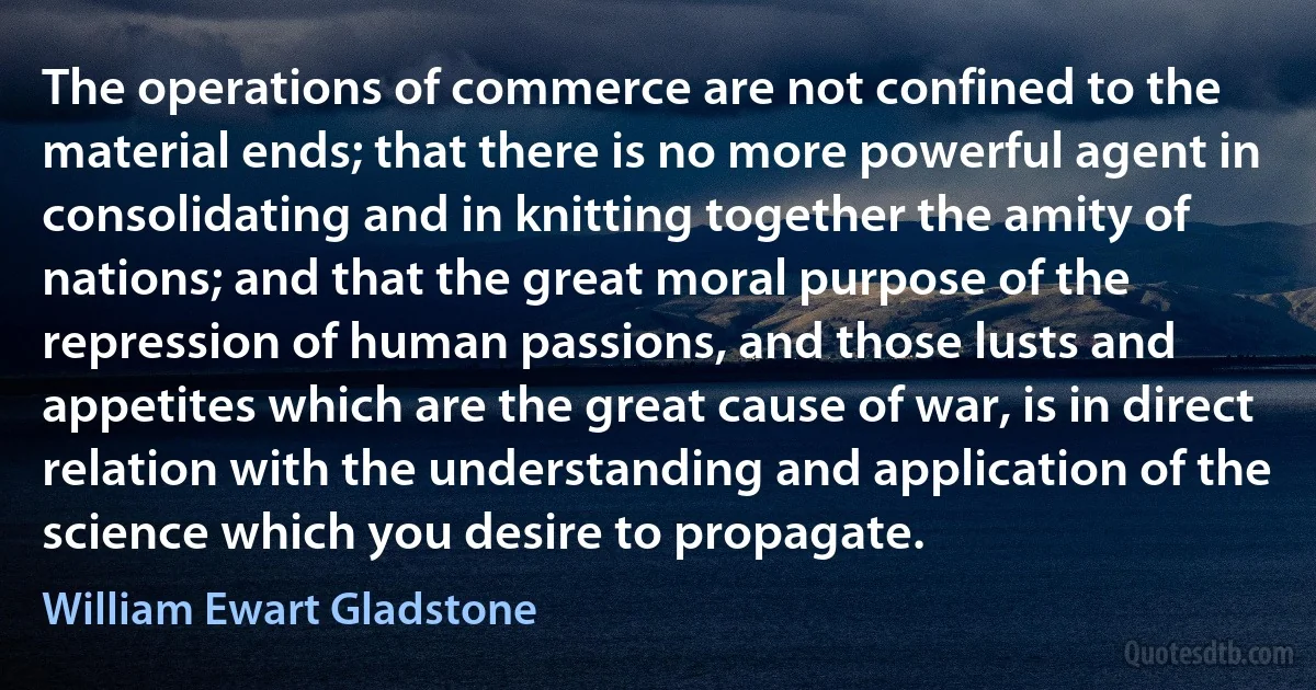 The operations of commerce are not confined to the material ends; that there is no more powerful agent in consolidating and in knitting together the amity of nations; and that the great moral purpose of the repression of human passions, and those lusts and appetites which are the great cause of war, is in direct relation with the understanding and application of the science which you desire to propagate. (William Ewart Gladstone)