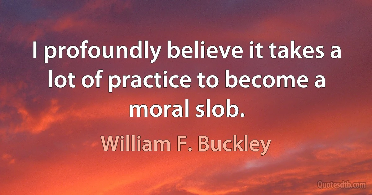 I profoundly believe it takes a lot of practice to become a moral slob. (William F. Buckley)