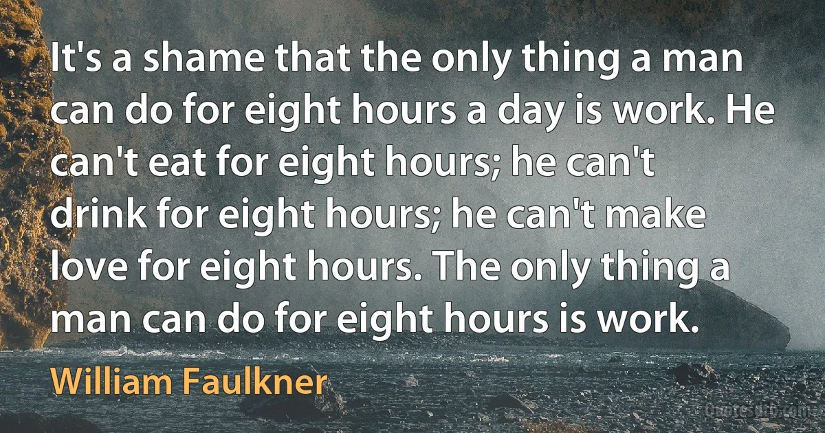 It's a shame that the only thing a man can do for eight hours a day is work. He can't eat for eight hours; he can't drink for eight hours; he can't make love for eight hours. The only thing a man can do for eight hours is work. (William Faulkner)