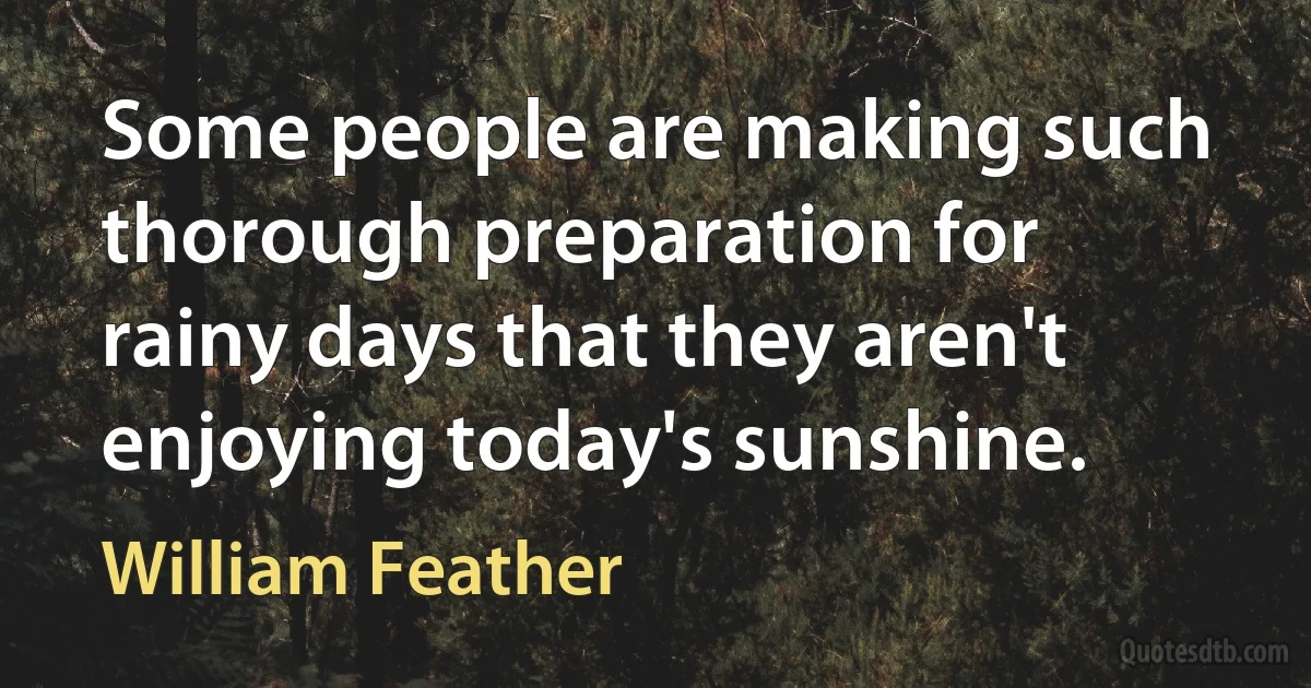 Some people are making such thorough preparation for rainy days that they aren't enjoying today's sunshine. (William Feather)