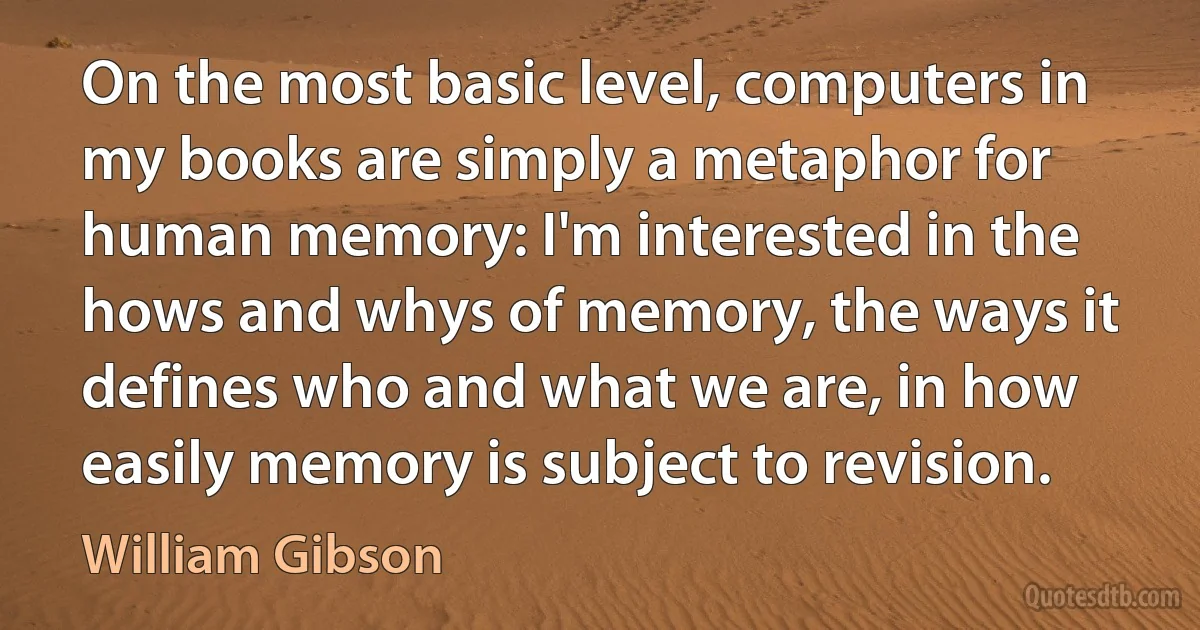 On the most basic level, computers in my books are simply a metaphor for human memory: I'm interested in the hows and whys of memory, the ways it defines who and what we are, in how easily memory is subject to revision. (William Gibson)