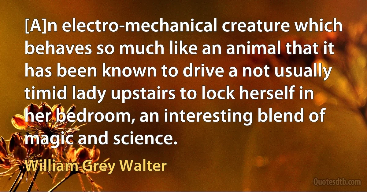 [A]n electro-mechanical creature which behaves so much like an animal that it has been known to drive a not usually timid lady upstairs to lock herself in her bedroom, an interesting blend of magic and science. (William Grey Walter)