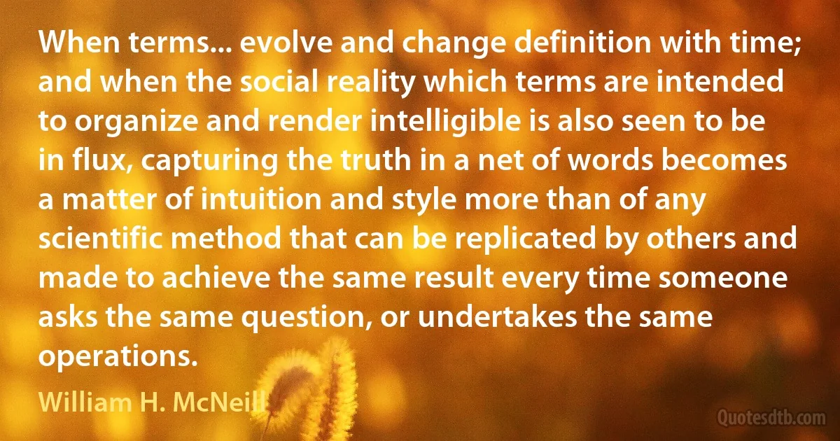 When terms... evolve and change definition with time; and when the social reality which terms are intended to organize and render intelligible is also seen to be in flux, capturing the truth in a net of words becomes a matter of intuition and style more than of any scientific method that can be replicated by others and made to achieve the same result every time someone asks the same question, or undertakes the same operations. (William H. McNeill)