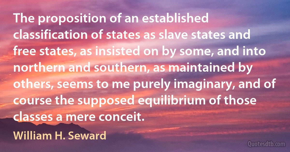 The proposition of an established classification of states as slave states and free states, as insisted on by some, and into northern and southern, as maintained by others, seems to me purely imaginary, and of course the supposed equilibrium of those classes a mere conceit. (William H. Seward)