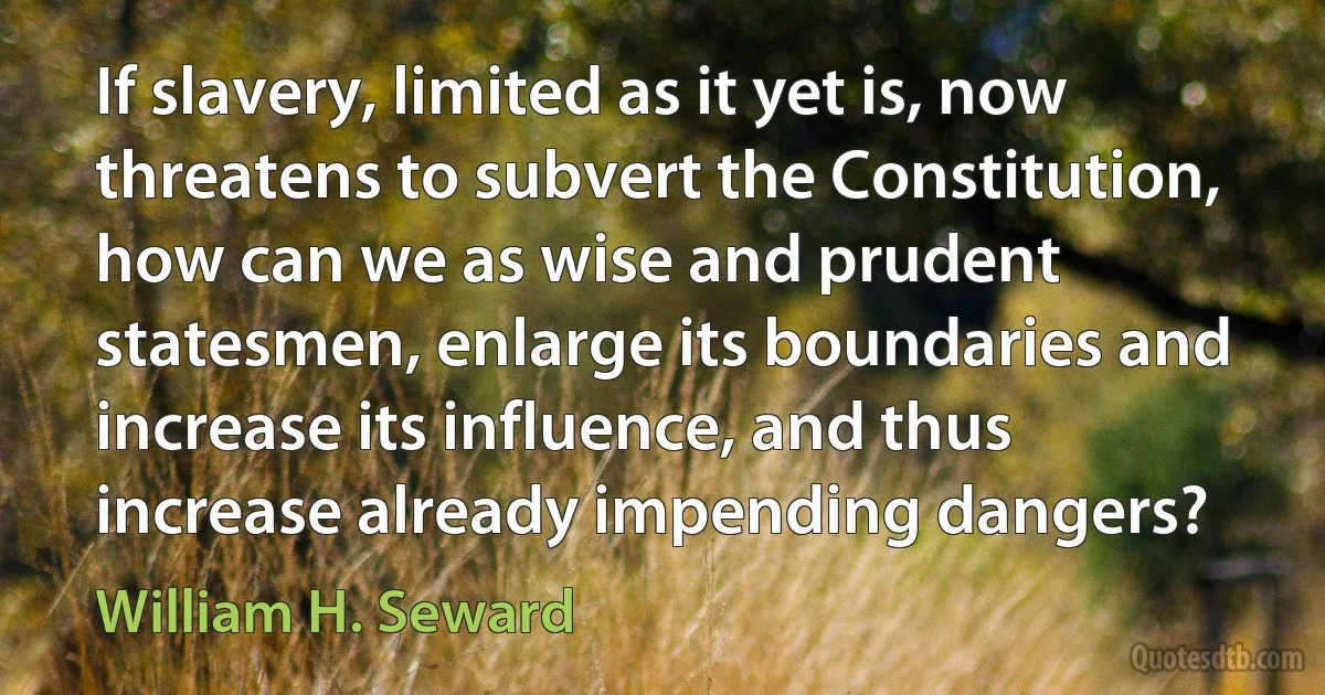 If slavery, limited as it yet is, now threatens to subvert the Constitution, how can we as wise and prudent statesmen, enlarge its boundaries and increase its influence, and thus increase already impending dangers? (William H. Seward)