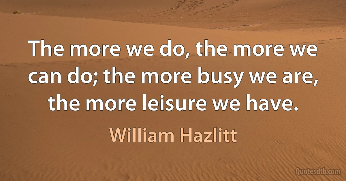 The more we do, the more we can do; the more busy we are, the more leisure we have. (William Hazlitt)