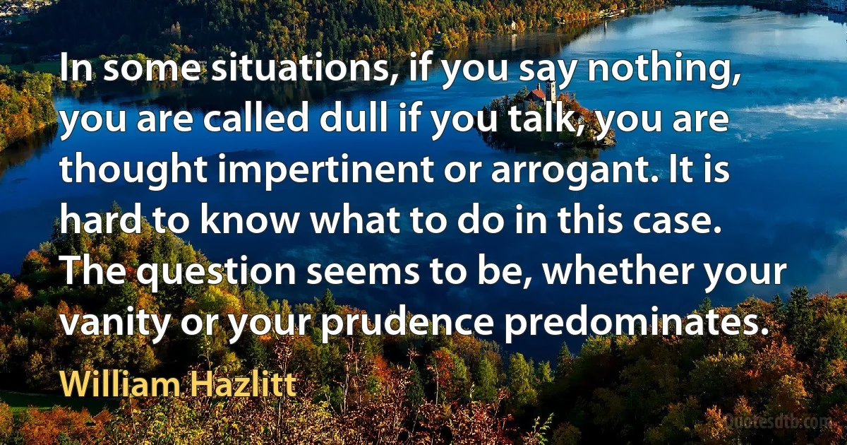 In some situations, if you say nothing, you are called dull if you talk, you are thought impertinent or arrogant. It is hard to know what to do in this case. The question seems to be, whether your vanity or your prudence predominates. (William Hazlitt)