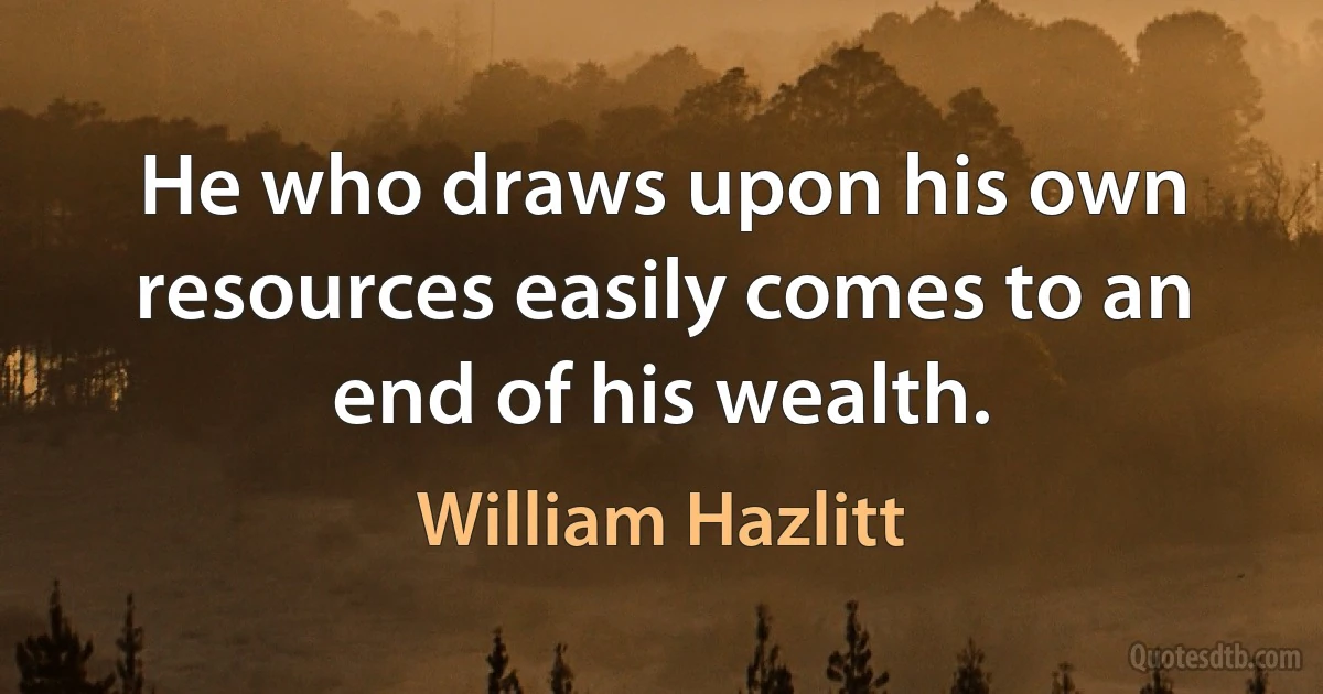 He who draws upon his own resources easily comes to an end of his wealth. (William Hazlitt)