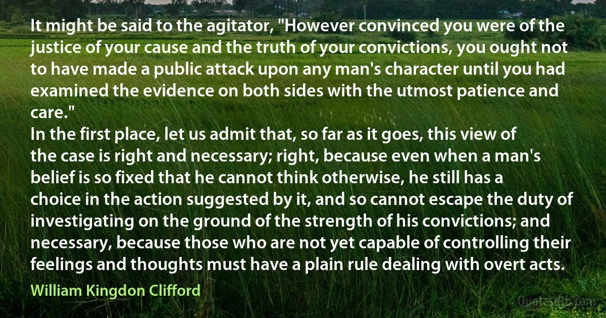 It might be said to the agitator, "However convinced you were of the justice of your cause and the truth of your convictions, you ought not to have made a public attack upon any man's character until you had examined the evidence on both sides with the utmost patience and care."
In the first place, let us admit that, so far as it goes, this view of the case is right and necessary; right, because even when a man's belief is so fixed that he cannot think otherwise, he still has a choice in the action suggested by it, and so cannot escape the duty of investigating on the ground of the strength of his convictions; and necessary, because those who are not yet capable of controlling their feelings and thoughts must have a plain rule dealing with overt acts. (William Kingdon Clifford)