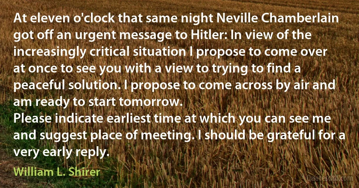 At eleven o'clock that same night Neville Chamberlain got off an urgent message to Hitler: In view of the increasingly critical situation I propose to come over at once to see you with a view to trying to find a peaceful solution. I propose to come across by air and am ready to start tomorrow.
Please indicate earliest time at which you can see me and suggest place of meeting. I should be grateful for a very early reply. (William L. Shirer)