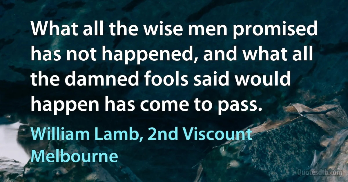 What all the wise men promised has not happened, and what all the damned fools said would happen has come to pass. (William Lamb, 2nd Viscount Melbourne)