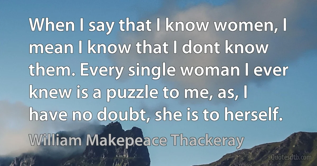 When I say that I know women, I mean I know that I dont know them. Every single woman I ever knew is a puzzle to me, as, I have no doubt, she is to herself. (William Makepeace Thackeray)