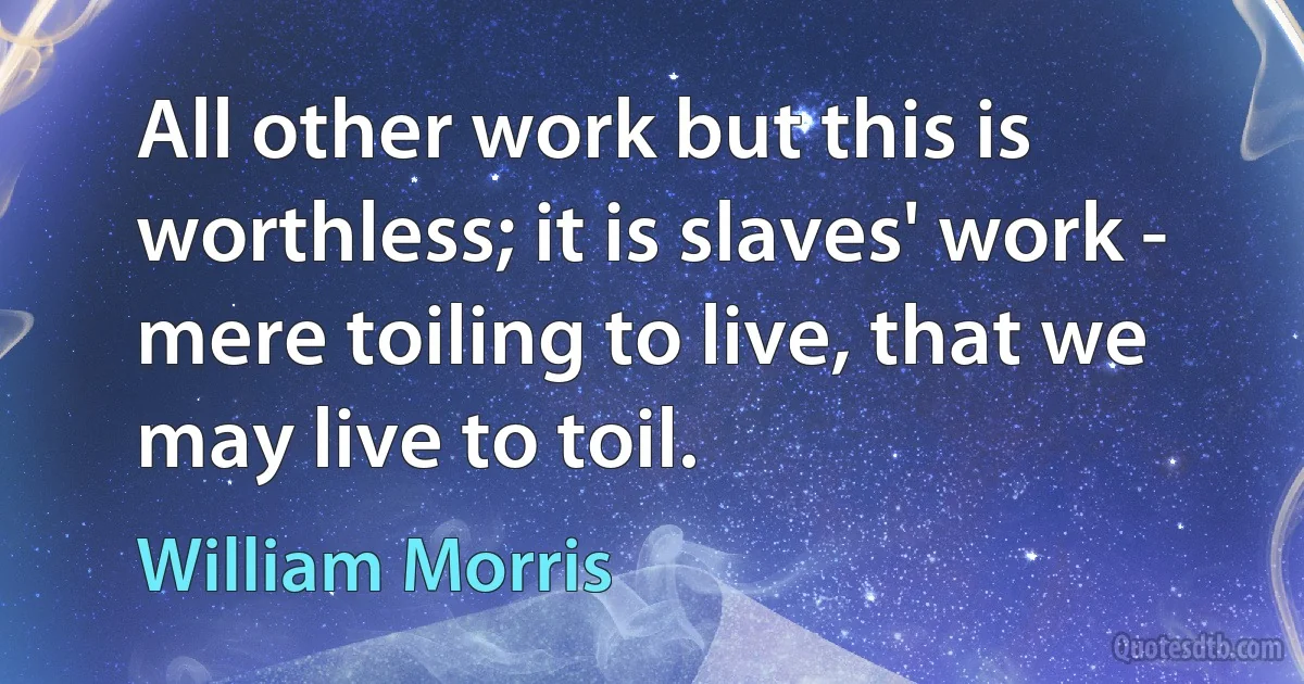 All other work but this is worthless; it is slaves' work - mere toiling to live, that we may live to toil. (William Morris)