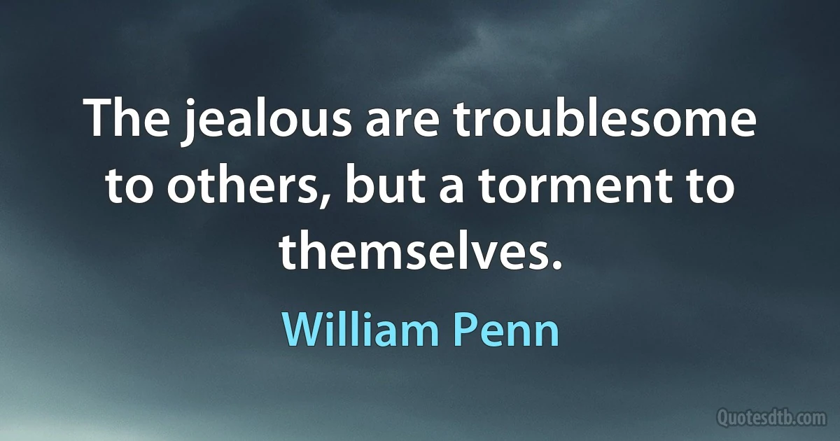 The jealous are troublesome to others, but a torment to themselves. (William Penn)