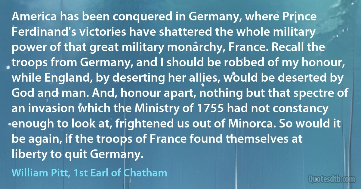 America has been conquered in Germany, where Prince Ferdinand's victories have shattered the whole military power of that great military monarchy, France. Recall the troops from Germany, and I should be robbed of my honour, while England, by deserting her allies, would be deserted by God and man. And, honour apart, nothing but that spectre of an invasion which the Ministry of 1755 had not constancy enough to look at, frightened us out of Minorca. So would it be again, if the troops of France found themselves at liberty to quit Germany. (William Pitt, 1st Earl of Chatham)