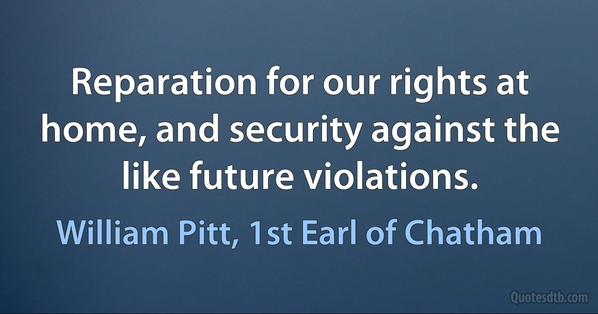 Reparation for our rights at home, and security against the like future violations. (William Pitt, 1st Earl of Chatham)