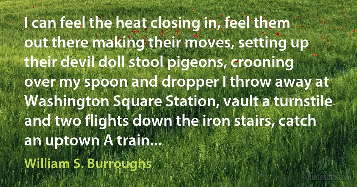 I can feel the heat closing in, feel them out there making their moves, setting up their devil doll stool pigeons, crooning over my spoon and dropper I throw away at Washington Square Station, vault a turnstile and two flights down the iron stairs, catch an uptown A train... (William S. Burroughs)