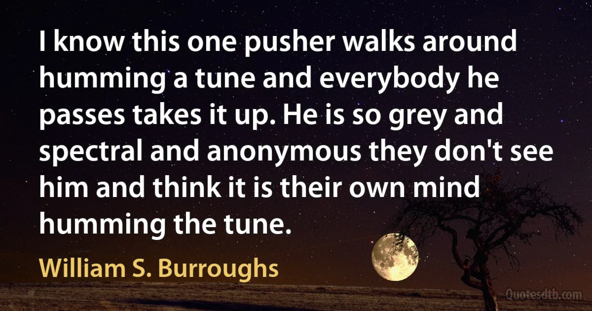 I know this one pusher walks around humming a tune and everybody he passes takes it up. He is so grey and spectral and anonymous they don't see him and think it is their own mind humming the tune. (William S. Burroughs)