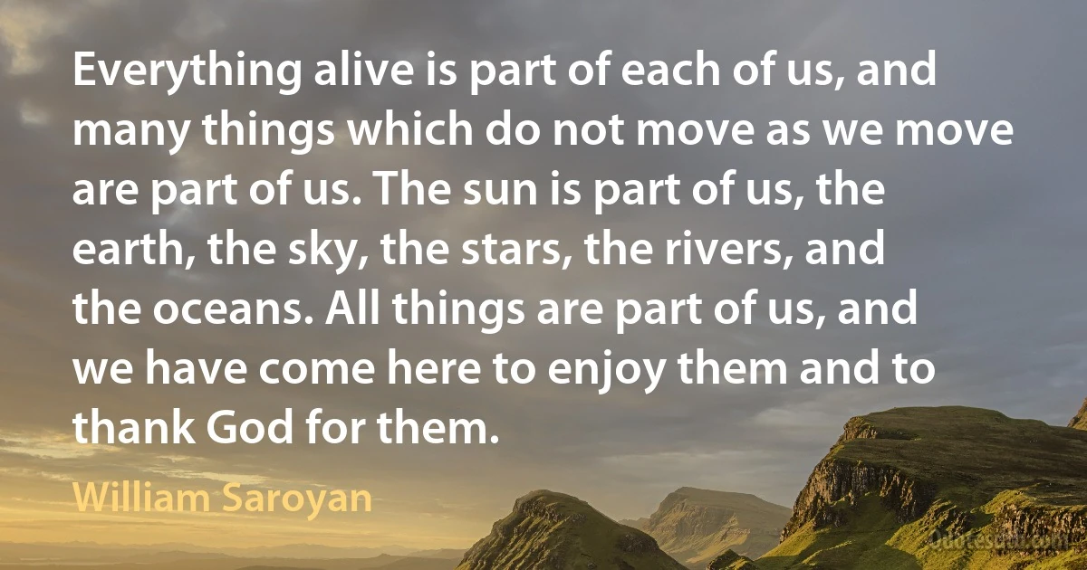 Everything alive is part of each of us, and many things which do not move as we move are part of us. The sun is part of us, the earth, the sky, the stars, the rivers, and the oceans. All things are part of us, and we have come here to enjoy them and to thank God for them. (William Saroyan)